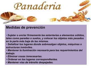 Medidas de prevención
· Sujetar o anclar firmemente las estanterías a elementos sólidos,
tales como paredes o suelos, y colocar los objetos más pesados
en la parte más baja de las mismas.
· Señalizar los lugares donde sobresalgan objetos, máquinas o
estructuras inmóviles.
· Mantener la iluminación necesaria para los requerimientos del
trabajo.
· Eliminar cosas innecesarias.
· Ordenar en los lugares correspondientes.
· Mantener vías de tránsito despejadas.
 