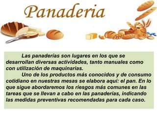 Las panaderías son lugares en los que se
desarrollan diversas actividades, tanto manuales como
con utilización de maquinarias.
Uno de los productos más conocidos y de consumo
cotidiano en nuestras mesas se elabora aquí: el pan. En lo
que sigue abordaremos los riesgos más comunes en las
tareas que se llevan a cabo en las panaderías, indicando
las medidas preventivas recomendadas para cada caso.
 