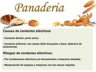 Causas de contactos eléctricos
· Contacto directo: parte activa.
· Contacto indirecto: con masas (falta de puesta a tierra, deterioro de
aislamiento).
Riesgos de contactos eléctricos:
· Por instalaciones eléctricas y/o herramientas o máquinas dañadas.
· Manipulación de equipos y máquinas con las manos mojadas.
 