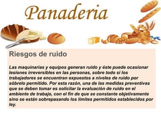 Riesgos de ruido
Las maquinarias y equipos generan ruido y éste puede ocasionar
lesiones irreversibles en las personas, sobre todo si los
trabajadores se encuentran expuestos a niveles de ruido por
sóbrelo permitido. Por esta razón, una de las medidas preventivas
que se deben tomar es solicitar la evaluación de ruido en el
ambiente de trabajo, con el fin de que se constante objetivamente
sino se están sobrepasando los límites permitidos establecidos por
ley.
 