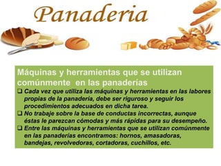 Máquinas y herramientas que se utilizan
comúnmente en las panaderías
 Cada vez que utiliza las máquinas y herramientas en las labores
propias de la panadería, debe ser riguroso y seguir los
procedimientos adecuados en dicha tarea.
 No trabaje sobre la base de conductas incorrectas, aunque
éstas le parezcan cómodas y más rápidas para su desempeño.
 Entre las máquinas y herramientas que se utilizan comúnmente
en las panaderías encontramos: hornos, amasadoras,
bandejas, revolvedoras, cortadoras, cuchillos, etc.
 