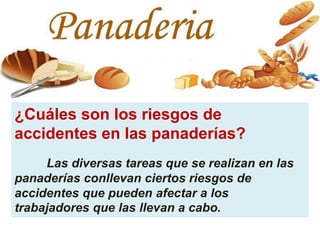 ¿Cuáles son los riesgos de
accidentes en las panaderías?
Las diversas tareas que se realizan en las
panaderías conllevan ciertos riesgos de
accidentes que pueden afectar a los
trabajadores que las llevan a cabo.
 
