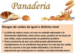 Riesgos de caídas de igual o distinto nivel
 La falta de orden y aseo, no usar un calzado adecuado o la
iluminación deficiente, entre otras cosas, pueden ser la causa de
una caída, cuyas consecuencias no podemos predecir.
 Tome conciencia de que una caída puede efectivamente
transformarse en un accidente muy grave; no crea que las caídas
sólo les ocurren a los que andan distraídos y no tienen la
experiencia que usted posee en realizar una determinada tarea.
 