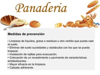 Medidas de prevención
· Limpieza de líquidos, grasa o residuos u otro vertido que pueda caer
al suelo.
· Eliminar del suelo suciedades y obstáculos con los que se pueda
tropezar.
· Instalación de rejillas para evacuación.
· Colocación de un revestimiento o pavimento de características
antideslizantes.
· Mayor eficacia en la limpieza.
· Calzado adherente.
 