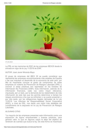 3/5/23, 16:38 Prevencion de Riesgos Laborales
https://www.evaluacionderiesgoslaborales.com/noticia.php?idnot=29 1/2
01-05-2023
La PRL en las memorias de RSC de las empresas IBEX35 desde la
entrada en vigor de la Ley 11/2018 de EINF.
AUTOR: José Javier Miranda Mayo
El grupo de empresas del IBEX 35 se puede considerar que
representa las empresas económicamente más estables de España
y las que impulsan el desarrollo de la economía de este país, por
ello es importante conocer el grado de compromiso de estas
empresas en materia de Prevención de Riesgos Laborales (PRL) y
conocer si estas prácticas son reportadas en los Estados de
Información No Financiera (EINF). Esta información, además de la
información financiera, cada vez cobra mayor relevancia,
impulsada, por un lado, por la demanda de los stakeholders de más
información de este tipo que les permita determinar a tiempo los
riesgos económicos a los que se enfrentan o se pueda presentar y,
por otra parte, por las obligaciones legales derivadas de la Ley
11/2018. Los informes de Responsabilidad Social Corporativa
(RSC), a nivel de PRL, nos darán una visión más detallada del
cumplimiento de lo dispuesto en la Ley de Prevención de Riesgos
Laborales.
ALGUNAS CITAS
“La mayoría de las empresas presentan esta información como una
exposición de logros empresariales y buenas prácticas, para
generar valor, lo que en algunos casos la aleja del objetivo de
rendición de cuentas que busca la ley. De esta forma se maximizan
 