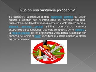 Que es una sustancia psicoactiva
Se considera psicoactivo a toda sustancia química de origen
natural o sintético que al introducirse por cualquier vía (oral-
nasal-intramuscular-intravenosa) ejerce un efecto directo sobre el
sistema nervioso central (SNC), ocasionando cambios
específicos a sus funciones; que está compuesto por el cerebro y
la médula espinal, de los organismos vivos. Estas sustancias son
capaces de inhibir el dolor, modificar el estado anímico o alterar
las percepciones.
 