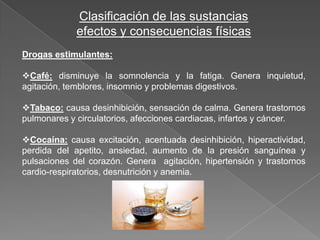 Clasificación de las sustancias
             efectos y consecuencias físicas
Drogas estimulantes:

Café: disminuye la somnolencia y la fatiga. Genera inquietud,
agitación, temblores, insomnio y problemas digestivos.

Tabaco: causa desinhibición, sensación de calma. Genera trastornos
pulmonares y circulatorios, afecciones cardiacas, infartos y cáncer.

Cocaína: causa excitación, acentuada desinhibición, hiperactividad,
perdida del apetito, ansiedad, aumento de la presión sanguínea y
pulsaciones del corazón. Genera agitación, hipertensión y trastornos
cardio-respiratorios, desnutrición y anemia.
 