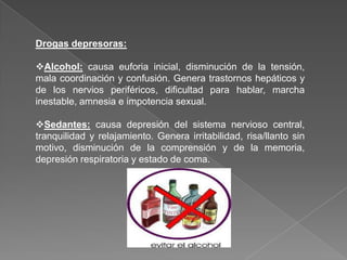 Drogas depresoras:

Alcohol: causa euforia inicial, disminución de la tensión,
mala coordinación y confusión. Genera trastornos hepáticos y
de los nervios periféricos, dificultad para hablar, marcha
inestable, amnesia e impotencia sexual.

Sedantes: causa depresión del sistema nervioso central,
tranquilidad y relajamiento. Genera irritabilidad, risa/llanto sin
motivo, disminución de la comprensión y de la memoria,
depresión respiratoria y estado de coma.
 