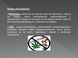 Drogas alucinógenas:

Marihuana: disminuye la reacción ante los estímulos y reduce
los    reflejos,  causa   desorientación     temporoespacial  y
alucinaciones. Ocasiona reducción en el impulso sexual, daño en
las funciones reproductoras y deterioro neurológico.

LSD: causa alucinaciones, desorientación temporoespacial y
flashback. Ocasiona delirio, despersonalización, terror, pánico,
trastornos en la visión, hipertensión arterial y problemas
respiratorios.
 