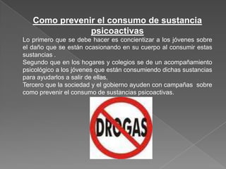 Como prevenir el consumo de sustancia
               psicoactivas
Lo primero que se debe hacer es concientizar a los jóvenes sobre
el daño que se están ocasionando en su cuerpo al consumir estas
sustancias .
Segundo que en los hogares y colegios se de un acompañamiento
psicológico a los jóvenes que están consumiendo dichas sustancias
para ayudarlos a salir de ellas.
Tercero que la sociedad y el gobierno ayuden con campañas sobre
como prevenir el consumo de sustancias psicoactivas.
 