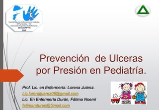 Prevención de Ulceras
por Presión en Pediatría.
Prof. Lic. en Enfermería: Lorena Juárez.
Lic.lorenajuarez08@gmail.com
Lic. En Enfermería Durán, Fátima Noemí
fatimanduran@Gmail.com
 