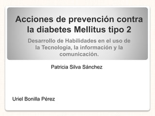 Acciones de prevención contra
la diabetes Mellitus tipo 2
Desarrollo de Habilidades en el uso de
la Tecnología, la información y la
comunicación.
Patricia Silva Sánchez
Uriel Bonilla Pérez
 