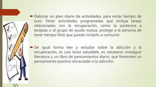  Elaborar un plan diario de actividades, para evitar tiempo de
ocio: Tener actividades programadas que incluya tareas
relacionadas con la recuperación, como la asistencia a
terapias o al grupo de ayuda mutua, protege a la persona de
tener tiempo libre que pueda incitarlo a consumir.
 De igual forma leer y estudiar sobre la adicción y la
recuperación, es una tarea saludable, es necesario conseguir
literatura y un libro de pensamientos diario, que fomenten un
pensamiento positivo encausado a la adicción.
 