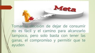 Tomar la decisión de dejar de consumir
no es fácil y el camino para alcanzarlo
tampoco, pero solo basta con tener las
ganas, el compromiso y permitir que te
ayuden
 