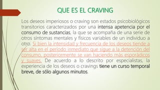 QUE ES EL CRAVING
Los deseos imperiosos o craving son estados psicobiológicos
transitorios caracterizados por una intensa apetencia por el
consumo de sustancias, la que se acompaña de una serie de
otros síntomas mentales y físicos variables de un individuo a
otro. Si bien la intensidad y frecuencia de los deseos tiende a
ser alta en el período inmediato que sigue a la detención del
consumo, posteriormente se van haciendo más esporádicos
y suaves. De acuerdo a lo descrito por especialistas, la
experiencia de los deseos o cravings tiene un curso temporal
breve, de sólo algunos minutos.
 