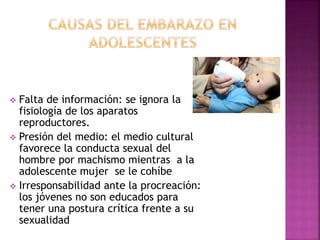  Falta de información: se ignora la 
fisiología de los aparatos 
reproductores. 
 Presión del medio: el medio cultural 
favorece la conducta sexual del 
hombre por machismo mientras a la 
adolescente mujer se le cohíbe 
 Irresponsabilidad ante la procreación: 
los jóvenes no son educados para 
tener una postura crítica frente a su 
sexualidad 
 