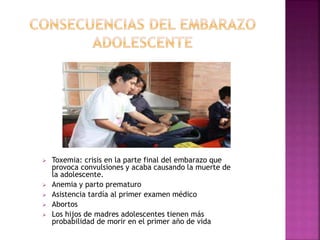  Toxemia: crisis en la parte final del embarazo que 
provoca convulsiones y acaba causando la muerte de 
la adolescente. 
 Anemia y parto prematuro 
 Asistencia tardía al primer examen médico 
 Abortos 
 Los hijos de madres adolescentes tienen más 
probabilidad de morir en el primer año de vida 
 