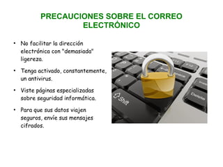 PRECAUCIONES SOBRE EL CORREO
ELECTRÓNICO
●
No facilitar la dirección
electrónica con "demasiada"
ligereza.
●
Tenga activado, constantemente,
un antivirus.
●
Viste páginas especializadas
sobre seguridad informática.
●
Para que sus datos viajen
seguros, envíe sus mensajes
cifrados.
 
