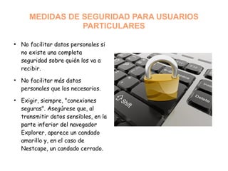MEDIDAS DE SEGURIDAD PARA USUARIOS
PARTICULARES
●
No facilitar datos personales si
no existe una completa
seguridad sobre quién los va a
recibir.
●
No facilitar más datos
personales que los necesarios.
●
Exigir, siempre, "conexiones
seguras". Asegúrese que, al
transmitir datos sensibles, en la
parte inferior del navegador
Explorer, aparece un candado
amarillo y, en el caso de
Nestcape, un candado cerrado.
 