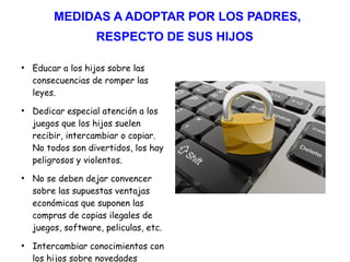 MEDIDAS A ADOPTAR POR LOS PADRES,
RESPECTO DE SUS HIJOS
●
Educar a los hijos sobre las
consecuencias de romper las
leyes.
●
Dedicar especial atención a los
juegos que los hijos suelen
recibir, intercambiar o copiar.
No todos son divertidos, los hay
peligrosos y violentos.
●
No se deben dejar convencer
sobre las supuestas ventajas
económicas que suponen las
compras de copias ilegales de
juegos, software, peliculas, etc.
●
Intercambiar conocimientos con
los hijos sobre novedades
 