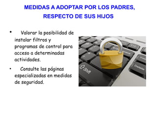 MEDIDAS A ADOPTAR POR LOS PADRES,
RESPECTO DE SUS HIJOS
●
Valorar la posibilidad de
instalar filtros y
programas de control para
acceso a determinadas
actividades.
●
Consulte las páginas
especializadas en medidas
de seguridad.
 