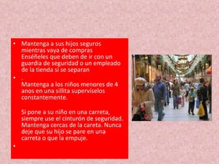 Mantenga a sus hijos seguros mientras vaya de compras Enséñeles que deben de ir con un guardia de seguridad o un empleado de la tienda si se separan . Mantenga a los niños menores de 4 anos en una sillita supervíselos constantemente. Si pone a su niño en una carreta, siempre use el cinturón de seguridad. Mantenga cercas de la careta. Nunca deje que su hijo se pare en una carreta o que la empuje. 