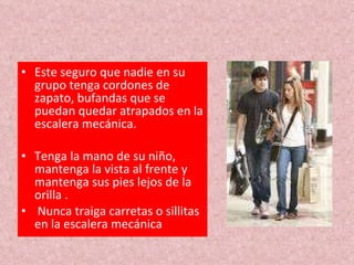 Este seguro que nadie en su grupo tenga cordones de zapato, bufandas que se puedan quedar atrapados en la escalera mecánica. Tenga la mano de su niño, mantenga la vista al frente y mantenga sus pies lejos de la orilla . Nunca traiga carretas o sillitas en la escalera mecánica 