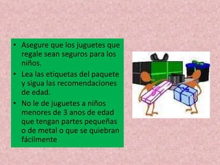 Asegure que los juguetes que regale sean seguros para los niños.  Lea las etiquetas del paquete y sigua las recomendaciones de edad. No le de juguetes a niños menores de 3 anos de edad que tengan partes pequeñas o de metal o que se quiebran fácilmente 