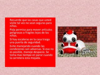 Recuerde que las casas que usted visite tal vez no sean seguras para niños.  Pida permiso para mover artículos peligrosos o frágiles lejos de los niños.  Si hay escaleras en la casa traiga una puerta de seguridad. Evite manejando cuando las condiciones son adversas. Si eso no es posible, maneje despacio. Se toma mas tiempo en parar cuando la carretera esta mojada. 