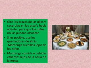 Gire los brazos de las ollas y cacerolas en las estufa hacia adentro para que los niños no las puedan alcanzar. Si es posible, use los quemadores de atrás.  Mantenga cuchillos lejos de los niños. Mantenga comida o bebidas calientes lejos de la orilla de la mesa. 