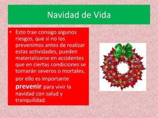 Navidad de Vida Esto trae consigo algunos riesgos, que si no los prevenimos antes de realizar estas actividades, pueden materializarse en accidentes que en ciertas condiciones se tornarán severos o mortales, por ello es importante  prevenir  para vivir la navidad con salud y tranquilidad. 
