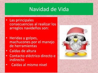 Navidad de Vida Las principales consecuencias al realizar los arreglos navideños son: Heridas y golpes, machucones por el manejo de herramientas Caídas de altura Contacto eléctrico directo e indirecto    Caídas al mismo nivel 