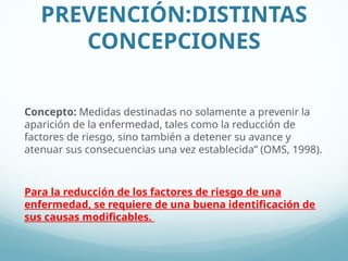 PREVENCIÓN:DISTINTAS
CONCEPCIONES
Concepto: Medidas destinadas no solamente a prevenir la
aparición de la enfermedad, tales como la reducción de
factores de riesgo, sino también a detener su avance y
atenuar sus consecuencias una vez establecida” (OMS, 1998).
Para la reducción de los factores de riesgo de una
enfermedad, se requiere de una buena identificación de
sus causas modificables.
 