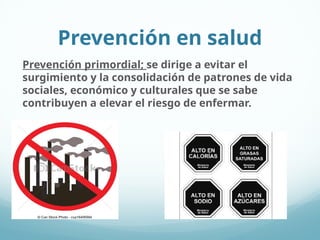 Prevención en salud
Prevención primordial; se dirige a evitar el
surgimiento y la consolidación de patrones de vida
sociales, económico y culturales que se sabe
contribuyen a elevar el riesgo de enfermar.
 