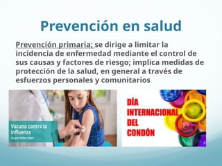 Prevención en salud
Prevención primaria; se dirige a limitar la
incidencia de enfermedad mediante el control de
sus causas y factores de riesgo; implica medidas de
protección de la salud, en general a través de
esfuerzos personales y comunitarios
 