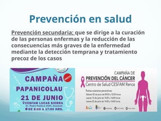 Prevención en salud
Prevención secundaria; que se dirige a la curación
de las personas enfermas y la reducción de las
consecuencias más graves de la enfermedad
mediante la detección temprana y tratamiento
precoz de los casos
 