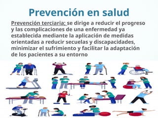 Prevención en salud
Prevención terciaria; se dirige a reducir el progreso
y las complicaciones de una enfermedad ya
establecida mediante la aplicación de medidas
orientadas a reducir secuelas y discapacidades,
minimizar el sufrimiento y facilitar la adaptación
de los pacientes a su entorno
 
