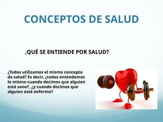 CONCEPTOS DE SALUD
¿QUÉ SE ENTIENDE POR SALUD?
¿Todos utilizamos el mismo concepto
de salud? Es decir, ¿todos entendemos
lo mismo cuando decimos que alguien
está sano?, ¿y cuando decimos que
alguien está enfermo?
 