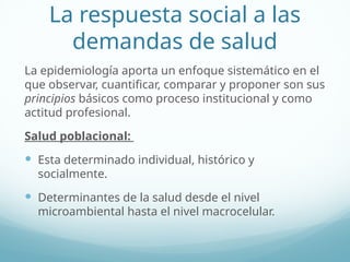 La respuesta social a las
demandas de salud
La epidemiología aporta un enfoque sistemático en el
que observar, cuantificar, comparar y proponer son sus
principios básicos como proceso institucional y como
actitud profesional.
Salud poblacional:
 Esta determinado individual, histórico y
socialmente.
 Determinantes de la salud desde el nivel
microambiental hasta el nivel macrocelular.
 