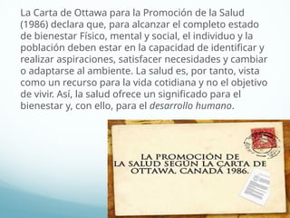La Carta de Ottawa para la Promoción de la Salud
(1986) declara que, para alcanzar el completo estado
de bienestar Físico, mental y social, el individuo y la
población deben estar en la capacidad de identificar y
realizar aspiraciones, satisfacer necesidades y cambiar
o adaptarse al ambiente. La salud es, por tanto, vista
como un recurso para la vida cotidiana y no el objetivo
de vivir. Así, la salud ofrece un significado para el
bienestar y, con ello, para el desarrollo humano.
 