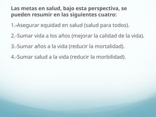 Las metas en salud, bajo esta perspectiva, se
pueden resumir en las siguientes cuatro:
1.-Asegurar equidad en salud (salud para todos).
2.-Sumar vida a los años (mejorar la calidad de la vida).
3.-Sumar años a la vida (reducir la mortalidad).
4.-Sumar salud a la vida (reducir la morbilidad).
 