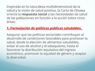 Inspirada en la naturaleza multidimensional de la
salud y la visión de salud positiva, la Carta de Ottawa
orienta la respuesta social a las necesidades de salud
de las poblaciones en función a la acción sobre cinco
áreas:
1.-Formulación de políticas publicas saludables.
Asegurar que las políticas sectoriales contribuyan al
desarrollo de condiciones favorables para promover la
salud, desde la elección de alimentos saludables,
evitar el uso de alcohol y el tabaquismo, hasta el
favorecer la distribución equitativa del ingreso
económico, promover la equidad de género y aceptar
la diversidad.
 