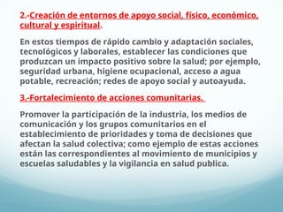 2.-Creación de entornos de apoyo social, físico, económico,
cultural y espiritual.
En estos tiempos de rápido cambio y adaptación sociales,
tecnológicos y laborales, establecer las condiciones que
produzcan un impacto positivo sobre la salud; por ejemplo,
seguridad urbana, higiene ocupacional, acceso a agua
potable, recreación; redes de apoyo social y autoayuda.
3.-Fortalecimiento de acciones comunitarias.
Promover la participación de la industria, los medios de
comunicación y los grupos comunitarios en el
establecimiento de prioridades y toma de decisiones que
afectan la salud colectiva; como ejemplo de estas acciones
están las correspondientes al movimiento de municipios y
escuelas saludables y la vigilancia en salud publica.
 