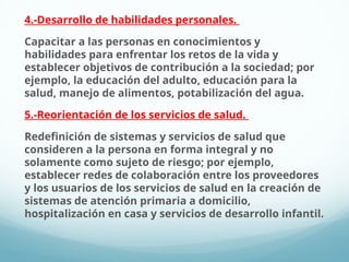4.-Desarrollo de habilidades personales.
Capacitar a las personas en conocimientos y
habilidades para enfrentar los retos de la vida y
establecer objetivos de contribución a la sociedad; por
ejemplo, la educación del adulto, educación para la
salud, manejo de alimentos, potabilización del agua.
5.-Reorientación de los servicios de salud.
Redefinición de sistemas y servicios de salud que
consideren a la persona en forma integral y no
solamente como sujeto de riesgo; por ejemplo,
establecer redes de colaboración entre los proveedores
y los usuarios de los servicios de salud en la creación de
sistemas de atención primaria a domicilio,
hospitalización en casa y servicios de desarrollo infantil.
 