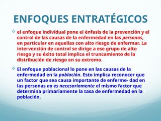 ENFOQUES ENTRATÉGICOS
 el enfoque individual pone el énfasis de la prevención y el
control de las causas de la enfermedad en las personas,
en particular en aquellas con alto riesgo de enfermar. La
intervención de control se dirige a ese grupo de alto
riesgo y su éxito total implica el truncamiento de la
distribución de riesgo en su extremo.
 El enfoque poblacional lo pone en las causas de la
enfermedad en la población. Esto implica reconocer que
un factor que sea causa importante de enferme- dad en
las personas no es necesariamente el mismo factor que
determina primariamente la tasa de enfermedad en la
población.
 