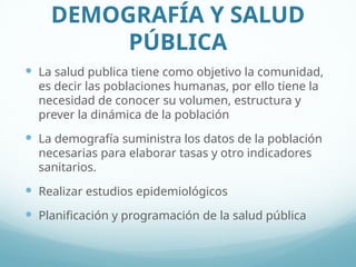 DEMOGRAFÍA Y SALUD
PÚBLICA
 La salud publica tiene como objetivo la comunidad,
es decir las poblaciones humanas, por ello tiene la
necesidad de conocer su volumen, estructura y
prever la dinámica de la población
 La demografía suministra los datos de la población
necesarias para elaborar tasas y otro indicadores
sanitarios.
 Realizar estudios epidemiológicos
 Planificación y programación de la salud pública
 