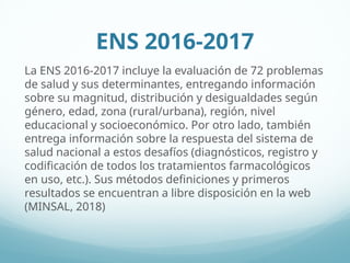 ENS 2016-2017
La ENS 2016-2017 incluye la evaluación de 72 problemas
de salud y sus determinantes, entregando información
sobre su magnitud, distribución y desigualdades según
género, edad, zona (rural/urbana), región, nivel
educacional y socioeconómico. Por otro lado, también
entrega información sobre la respuesta del sistema de
salud nacional a estos desafíos (diagnósticos, registro y
codificación de todos los tratamientos farmacológicos
en uso, etc.). Sus métodos definiciones y primeros
resultados se encuentran a libre disposición en la web
(MINSAL, 2018)
 