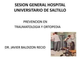 SESION GENERAL HOSPITAL UNIVERSITARIO DE SALTILLO 
PREVENCION EN 
TRAUMATOLOGIA Y ORTOPEDIA 
DR. JAVIER BALDIZON RECIO  