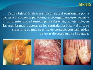 Es una infección de transmisión sexual ocasionada por la
bacteria Treponema pallidum, microorganismo que necesita
un ambiente tibio y húmedo para sobrevivir, por ejemplo, en
las membranas mucosas de los genitales, la boca y el ano. Se
transmite cuando se entra en contacto con las heridas
abiertas de una persona infectada.
 