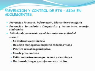  Prevención Primaria : Información, Educación y consejería
 Prevención Secundaria : Diagnóstico y tratamiento, manejo
sindrómico
 Métodos de prevención en adolescentes con actividad
sexual:
 Considerar la abstinencia
 Relación monógama con pareja conocida y sana
 Práctica sexual no penetrativa.
 Uso de preservativos
 Evitar contacto con sangre, semen y secreciones
 Rechazo de drogas y parejas con este hábito.
PREVENCION Y CONTROL DE ETS – SIDA EN
ADOLESCENTES.
 